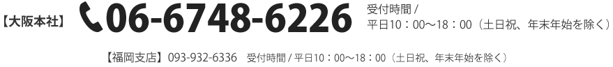 【大阪本社】TEL：06-6748-6226【福岡支店】TEL：093-932-6336　受付時間 / 平日10：00～18：00（土日祝、年末年始を除く）