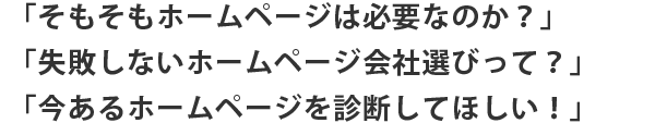 「そもそもホームページは必要なのか？」「失敗しないホームページ会社選びって？」「今あるホームページを診断してほしい！」
