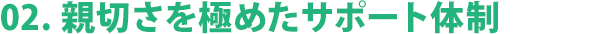 02. 親切さを極めたサポート体制