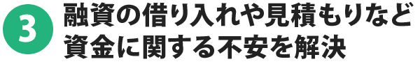 3.融資の借り入れや見積もりなど資金に関する不安を解決