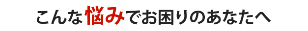 こんな悩みでお困りのあなたへ
